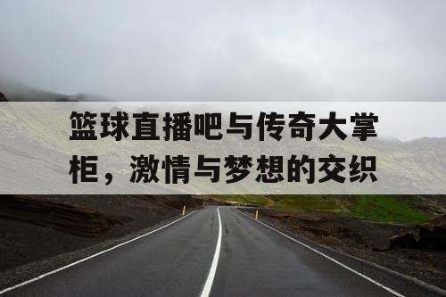 篮球直播吧与传奇大掌柜，激情与梦想的交织