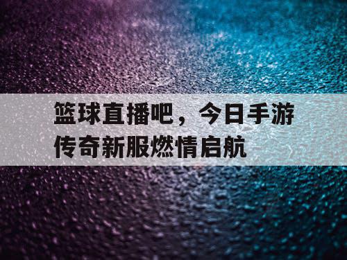 篮球直播吧,今日手游传奇新服燃情启航 篮球直播吧,今日手游传奇新服燃情启航