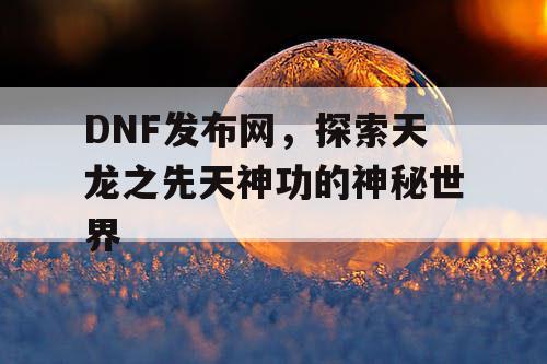 DNF发布网,探索天龙之先天神功的神秘世界 DNF发布网,探索天龙之先天神功的神秘世界