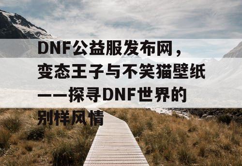 DNF公益服发布网,变态王子与不笑猫壁纸——探寻DNF世界的别样风情 DNF公益服发布网,变态王子与不笑猫壁纸——探寻DNF世界的别样风情