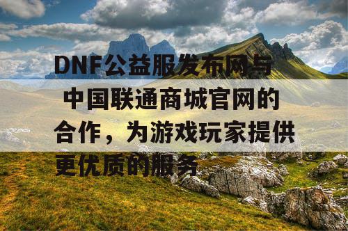 DNF公益服发布网与 中国联通商城官网的合作,为游戏玩家提供更优质的服务 DNF公益服发布网与 中国联通商城官网的合作,为游戏玩家提供更优质的服务