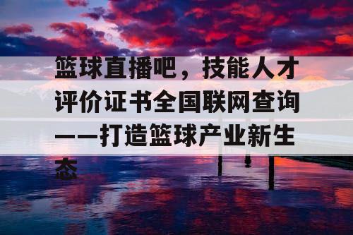 篮球直播吧,技能人才评价证书全国联网查询——打造篮球产业新生态 篮球直播吧,技能人才评价证书全国联网查询——打造篮球产业新生态