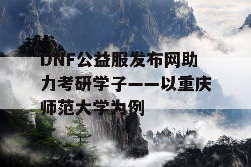 DNF公益服发布网助力考研学子——以重庆师范大学为例 DNF公益服发布网助力考研学子——以重庆师范大学为例