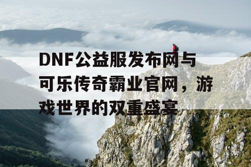 DNF公益服发布网与可乐传奇霸业官网,游戏世界的双重盛宴 DNF公益服发布网与可乐传奇霸业官网,游戏世界的双重盛宴