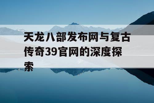 天龙八部发布网与复古传奇39官网的深度探索 天龙八部发布网与复古传奇39官网的深度探索