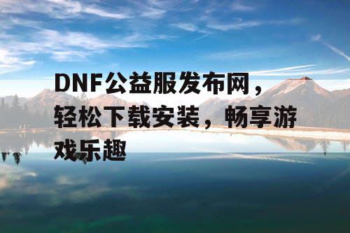 DNF公益服发布网,轻松下载安装,畅享游戏乐趣 DNF公益服发布网,轻松下载安装,畅享游戏乐趣