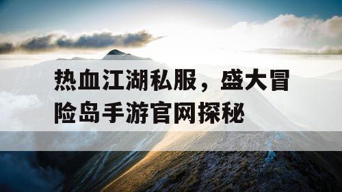 热血江湖私服,盛大冒险岛手游官网探秘 热血江湖私服,盛大冒险岛手游官网探秘