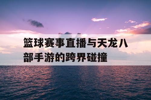 篮球赛事直播与天龙八部手游的跨界碰撞 篮球赛事直播与天龙八部手游的跨界碰撞