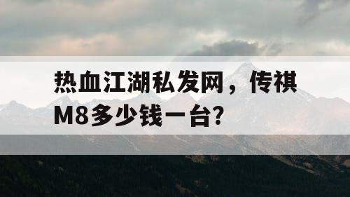 热血江湖私发网,传祺M8多少钱一台? 热血江湖私发网,传祺M8多少钱一台?