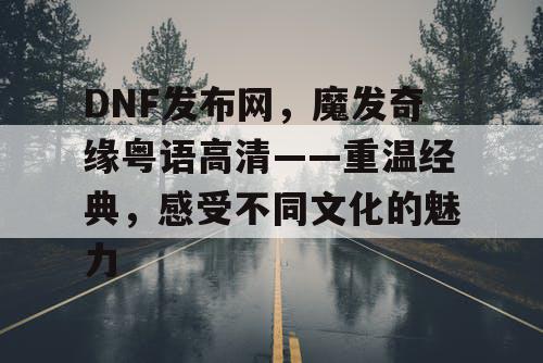 DNF发布网,魔发奇缘粤语高清——重温经典,感受不同文化的魅力 DNF发布网,魔发奇缘粤语高清——重温经典,感受不同文化的魅力