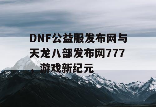 DNF公益服发布网与天龙八部发布网777,游戏新纪元 DNF公益服发布网与天龙八部发布网777,游戏新纪元