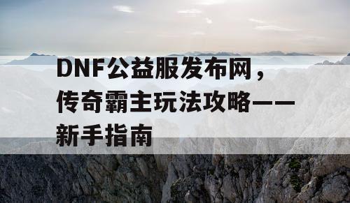 DNF公益服发布网,传奇霸主玩法攻略——新手指南 DNF公益服发布网,传奇霸主玩法攻略——新手指南