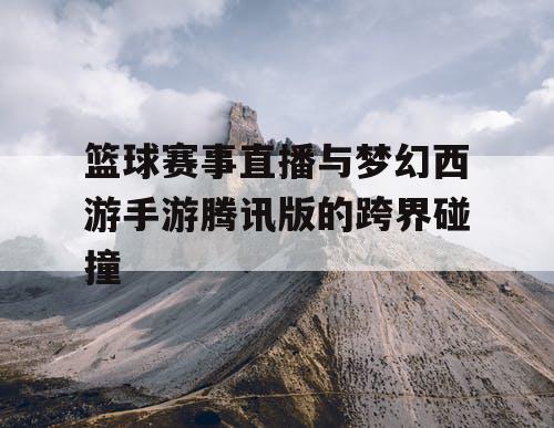 篮球赛事直播与梦幻西游手游腾讯版的跨界碰撞