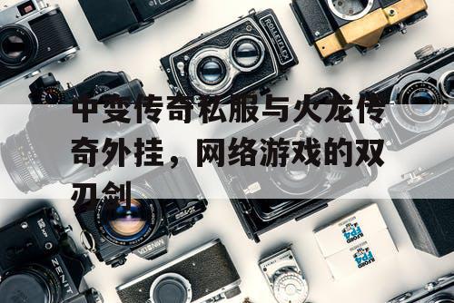中变传奇私服与火龙传奇外挂,网络游戏的双刃剑 中变传奇私服与火龙传奇外挂,网络游戏的双刃剑