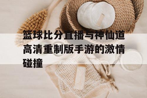 篮球比分直播与神仙道高清重制版手游的激情碰撞 篮球比分直播与神仙道高清重制版手游的激情碰撞