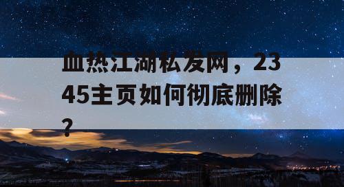 血热江湖私发网,2345主页如何彻底删除? 血热江湖私发网,2345主页如何彻底删除?