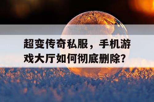 超变传奇私服,手机游戏大厅如何彻底删除? 超变传奇私服,手机游戏大厅如何彻底删除?