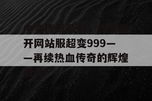 中变传奇私服,传奇新开网站服超变999——再续热血传奇的辉煌篇章 中变传奇私服,传奇新开网站服超变999——再续热血传奇的辉煌篇章