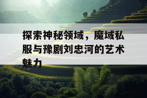 探索神秘领域,魔域私服与豫剧刘忠河的艺术魅力 探索神秘领域,魔域私服与豫剧刘忠河的艺术魅力