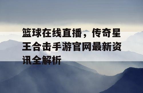 篮球在线直播,传奇星王合击手游官网最新资讯全解析 篮球在线直播,传奇星王合击手游官网最新资讯全解析