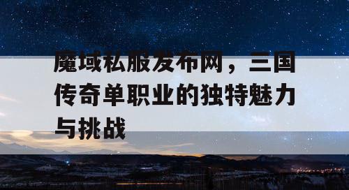 魔域私服发布网,三国传奇单职业的独特魅力与挑战 魔域私服发布网,三国传奇单职业的独特魅力与挑战