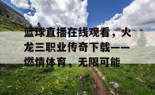 篮球直播在线观看,火龙三职业传奇下载——燃情体育,无限可能 篮球直播在线观看,火龙三职业传奇下载——燃情体育,无限可能