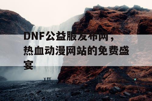 DNF公益服发布网,热血动漫网站的免费盛宴 DNF公益服发布网,热血动漫网站的免费盛宴