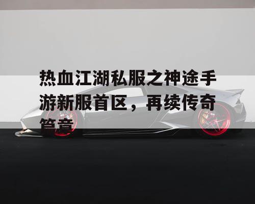 热血江湖私服之神途手游新服首区，再续传奇篇章