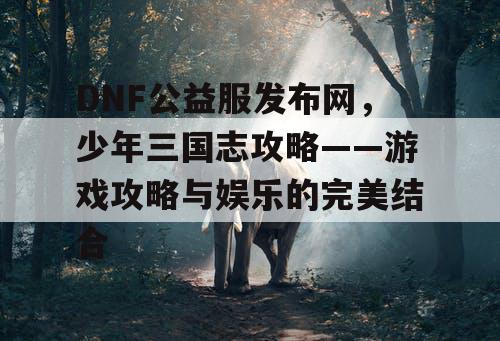 DNF公益服发布网,少年三国志攻略——游戏攻略与娱乐的完美结合 DNF公益服发布网,少年三国志攻略——游戏攻略与娱乐的完美结合