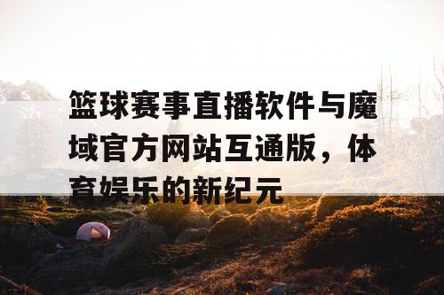 篮球赛事直播软件与魔域官方网站互通版，体育娱乐的新纪元