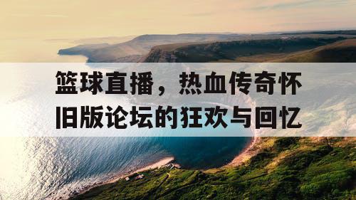 篮球直播,热血传奇怀旧版论坛的狂欢与回忆 篮球直播,热血传奇怀旧版论坛的狂欢与回忆