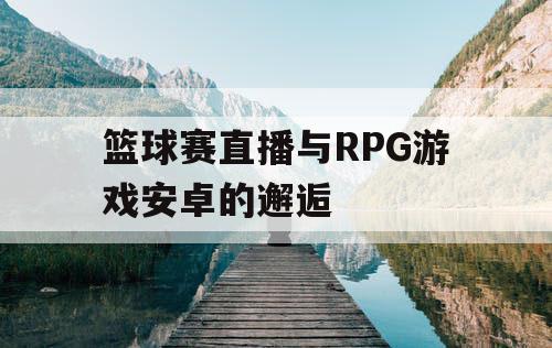 篮球赛直播与RPG游戏安卓的邂逅 篮球赛直播与RPG游戏安卓的邂逅