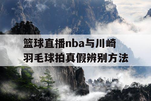 篮球直播nba与川崎羽毛球拍真假辨别方法 篮球直播nba与川崎羽毛球拍真假辨别方法
