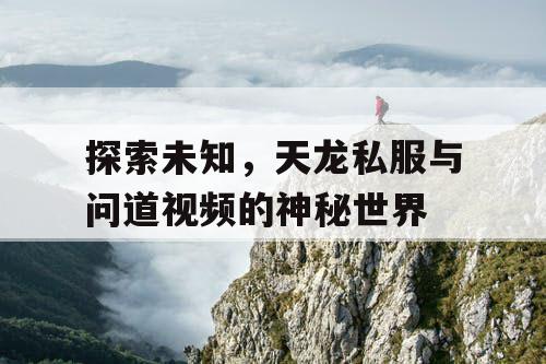 探索未知,天龙私服与问道视频的神秘世界 探索未知,天龙私服与问道视频的神秘世界