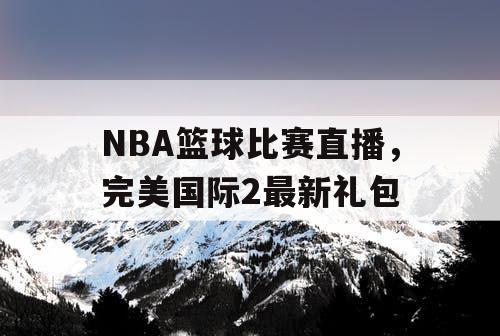 NBA篮球比赛直播,完美国际2最新礼包 NBA篮球比赛直播,完美国际2最新礼包