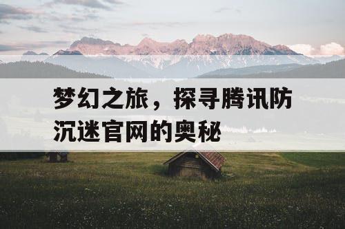梦幻之旅,探寻腾讯防沉迷官网的奥秘 梦幻之旅,探寻腾讯防沉迷官网的奥秘