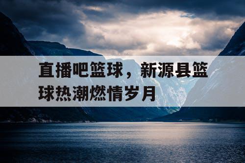 直播吧篮球,新源县篮球热潮燃情岁月 直播吧篮球,新源县篮球热潮燃情岁月