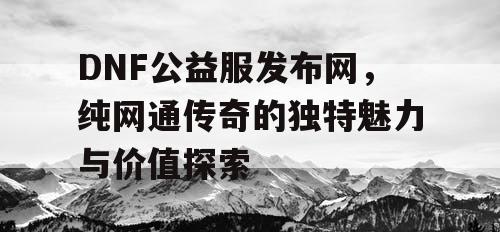 DNF公益服发布网，纯网通传奇的独特魅力与价值探索