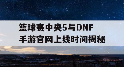 篮球赛中央5与DNF手游官网上线时间揭秘 篮球赛中央5与DNF手游官网上线时间揭秘
