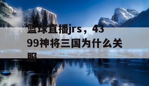 篮球直播jrs,4399神将三国为什么关服 篮球直播jrs,4399神将三国为什么关服