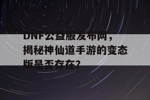 DNF公益服发布网,揭秘神仙道手游的变态版是否存在? DNF公益服发布网,揭秘神仙道手游的变态版是否存在?