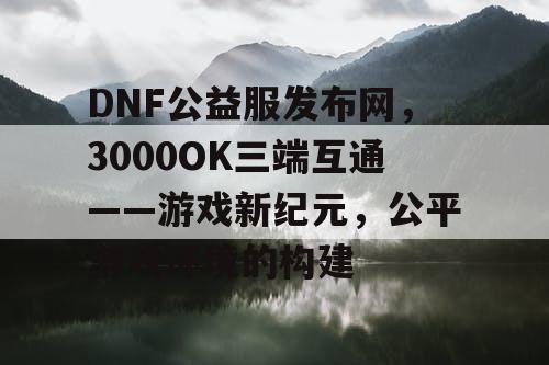 DNF公益服发布网,3000OK三端互通——游戏新纪元,公平游戏环境的构建 DNF公益服发布网,3000OK三端互通——游戏新纪元,公平游戏环境的构建