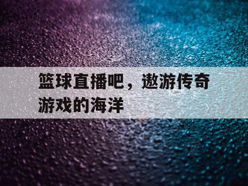 篮球直播吧,遨游传奇游戏的海洋 篮球直播吧,遨游传奇游戏的海洋