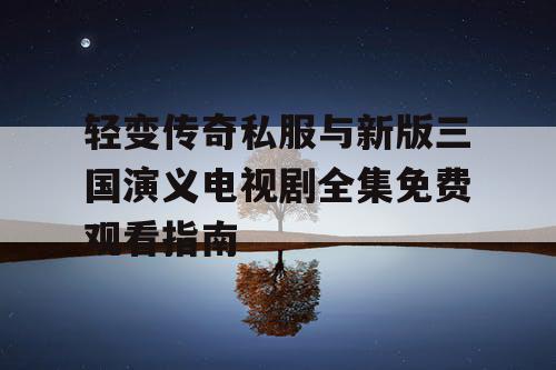 轻变传奇私服与新版三国演义电视剧全集免费观看指南 轻变传奇私服与新版三国演义电视剧全集免费观看指南