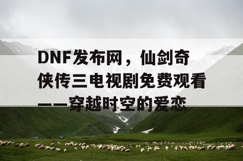 DNF发布网,仙剑奇侠传三电视剧免费观看——穿越时空的爱恋 DNF发布网,仙剑奇侠传三电视剧免费观看——穿越时空的爱恋