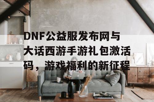 DNF公益服发布网与大话西游手游礼包激活码,游戏福利的新征程 DNF公益服发布网与大话西游手游礼包激活码,游戏福利的新征程