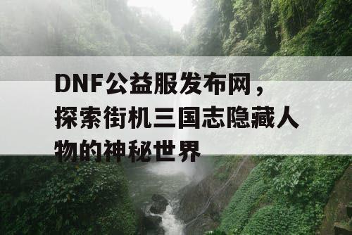 DNF公益服发布网,探索街机三国志隐藏人物的神秘世界 DNF公益服发布网,探索街机三国志隐藏人物的神秘世界
