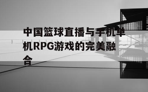 中国篮球直播与手机单机RPG游戏的完美融合 中国篮球直播与手机单机RPG游戏的完美融合