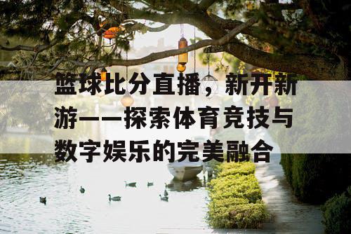 篮球比分直播,新开新游——探索体育竞技与数字娱乐的完美融合 篮球比分直播,新开新游——探索体育竞技与数字娱乐的完美融合