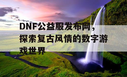 DNF公益服发布网,探索复古风情的数字游戏世界 DNF公益服发布网,探索复古风情的数字游戏世界
